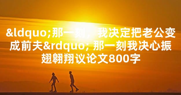 “那一刻，我决定把老公变成前夫” 那一刻我决心振翅翱翔议论文800字